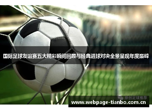 国际足球友谊赛五大精彩瞬间回顾与经典进球对决全景呈现年度巅峰